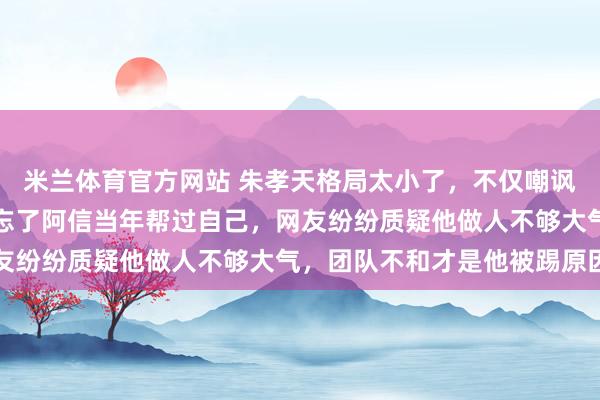 米兰体育官方网站 朱孝天格局太小了，不仅嘲讽阿信偶像照片难看，还忘了阿信当年帮过自己，网友纷纷质疑他做人不够大气，团队不和才是他被踢原因