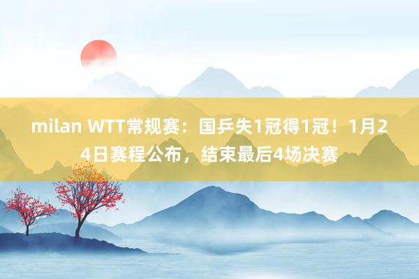 milan WTT常规赛：国乒失1冠得1冠！1月24日赛程公布，结束最后4场决赛