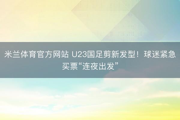米兰体育官方网站 U23国足剪新发型！球迷紧急买票“连夜出发”