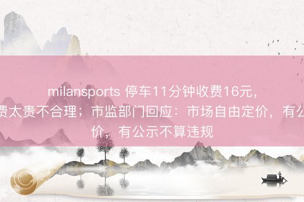 milansports 停车11分钟收费16元，车主抱怨收费太贵不合理；市监部门回应：市场自由定价，有公示不算违规