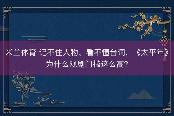 米兰体育 记不住人物、看不懂台词，《太平年》为什么观剧门槛这么高？