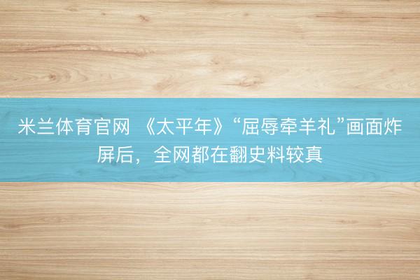 米兰体育官网 《太平年》“屈辱牵羊礼”画面炸屏后,全网都在翻史料较真