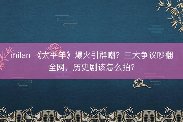 milan 《太平年》爆火引群嘲？三大争议吵翻全网，历史剧该怎么拍？