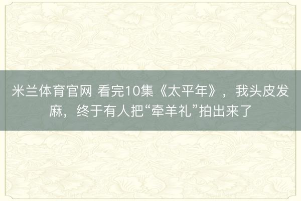 米兰体育官网 看完10集《太平年》,我头皮发麻,终于有人把“牵羊礼”拍出来了