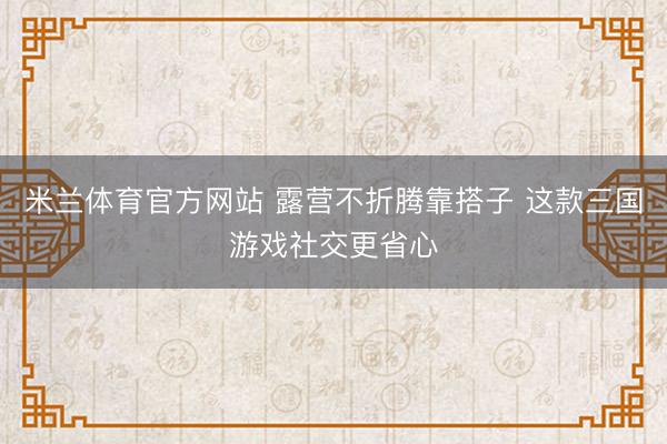 米兰体育官方网站 露营不折腾靠搭子 这款三国游戏社交更省心