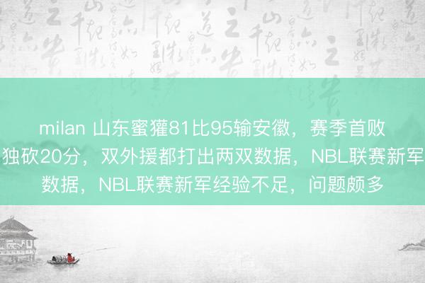 milan 山东蜜獾81比95输安徽,赛季首败无缘两连胜,陈玖章独砍20分,双外援都打出两双数据,NBL联赛新军经验不足,问题颇多