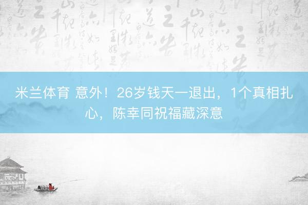 米兰体育 意外！26岁钱天一退出，1个真相扎心，陈幸同祝福藏深意