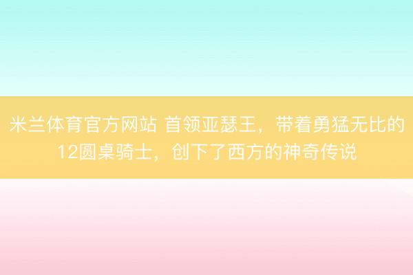 米兰体育官方网站 首领亚瑟王，带着勇猛无比的12圆桌骑士，创下了西方的神奇传说