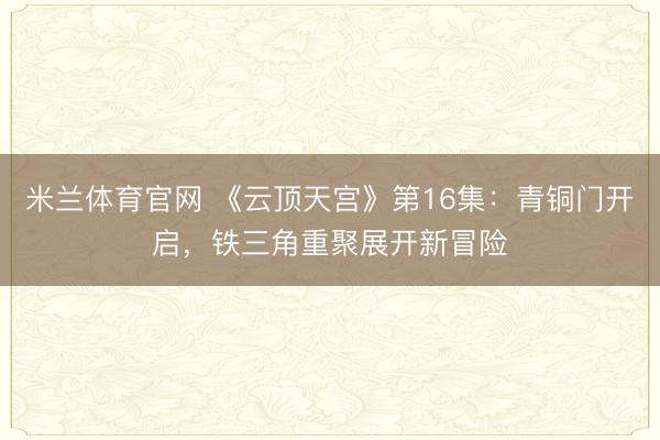 米兰体育官网 《云顶天宫》第16集：青铜门开启，铁三角重聚展开新冒险