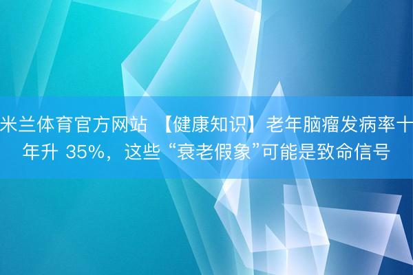 米兰体育官方网站 【健康知识】老年脑瘤发病率十年升 35%,这些 “衰老假象”可能是致命信号