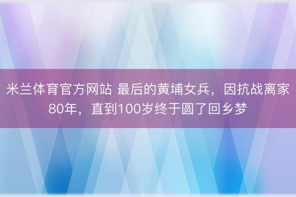 米兰体育官方网站 最后的黄埔女兵，因抗战离家80年，直到100岁终于圆了回乡梦