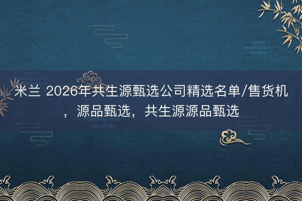 米兰 2026年共生源甄选公司精选名单/售货机，源品甄选，共生源源品甄选