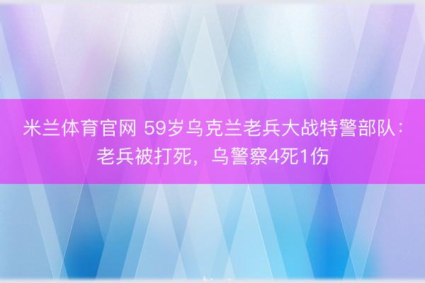 米兰体育官网 59岁乌克兰老兵大战特警部队：老兵被打死，乌警察4死1伤
