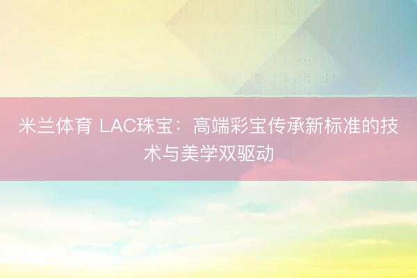 米兰体育 LAC珠宝：高端彩宝传承新标准的技术与美学双驱动