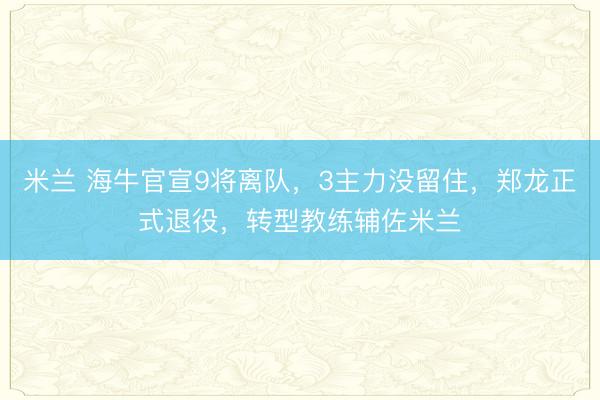米兰 海牛官宣9将离队，3主力没留住，郑龙正式退役，转型教练辅佐米兰