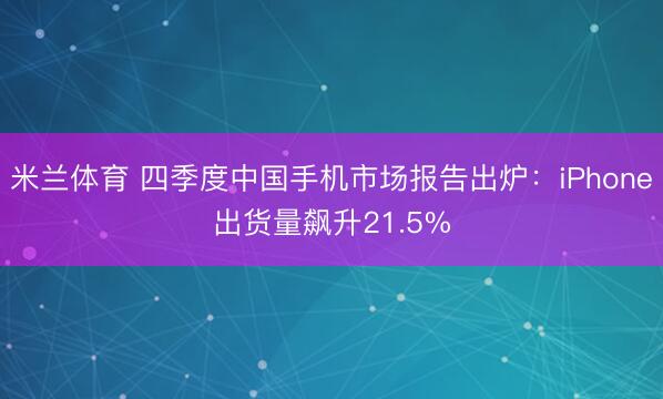 米兰体育 四季度中国手机市场报告出炉：iPhone出货量飙升21.5%