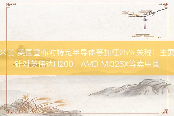 米兰 美国宣布对特定半导体等加征25%关税:主要针对英伟达H200、AMD MI325X等卖中国