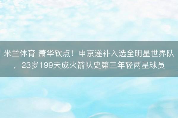 米兰体育 萧华钦点！申京递补入选全明星世界队，23岁199天成火箭队史第三年轻两星球员