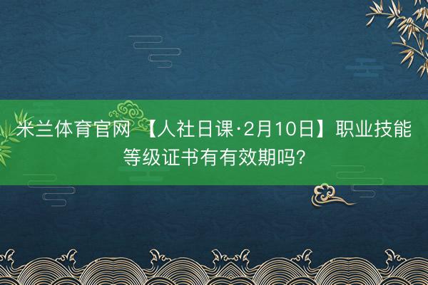 米兰体育官网 【人社日课·2月10日】职业技能等级证书有有效期吗？