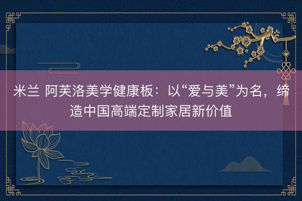 米兰 阿芙洛美学健康板：以“爱与美”为名，缔造中国高端定制家居新价值