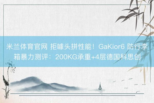 米兰体育官网 拒噱头拼性能！GaKior6 防行李箱暴力测评：200KG承重+4层德国科思创
