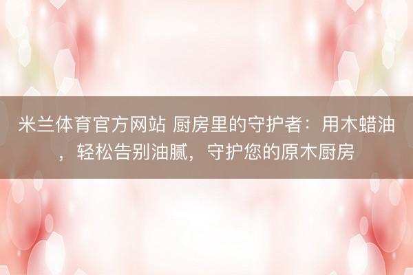 米兰体育官方网站 厨房里的守护者：用木蜡油，轻松告别油腻，守护您的原木厨房