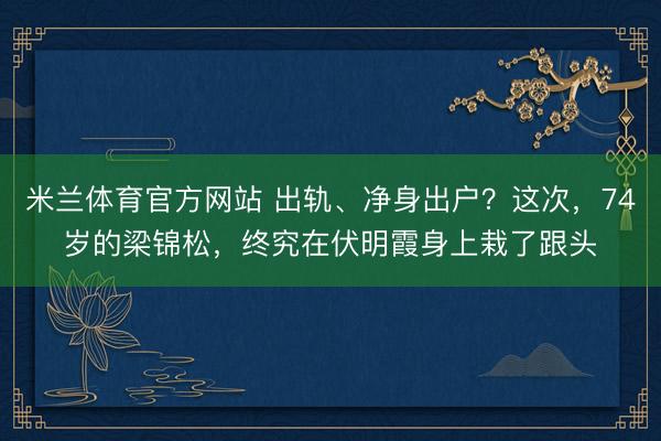 米兰体育官方网站 出轨、净身出户？这次，74岁的梁锦松，终究在伏明霞身上栽了跟头