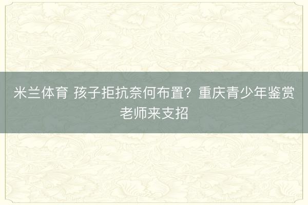 米兰体育 孩子拒抗奈何布置？重庆青少年鉴赏老师来支招