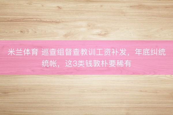 米兰体育 巡查组督查教训工资补发,年底纠统统帐,这3类钱敦朴要稀有