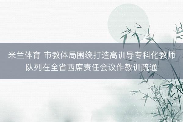 米兰体育 市教体局围绕打造高训导专科化教师队列在全省西席责任会议作教训疏通