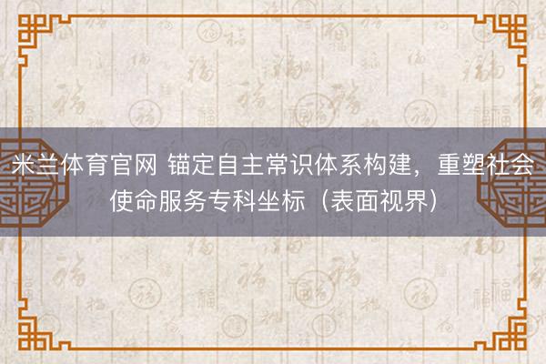 米兰体育官网 锚定自主常识体系构建，重塑社会使命服务专科坐标（表面视界）