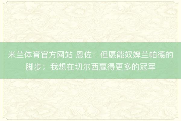 米兰体育官方网站 恩佐：但愿能奴婢兰帕德的脚步；我想在切尔西赢得更多的冠军