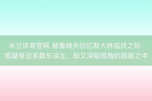 米兰体育官网 赫鲁晓夫回忆斯大林临终之际：狐疑身边系数东谈主，却又深陷孤独的孤寂之中
