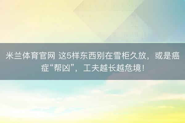 米兰体育官网 这5样东西别在雪柜久放，或是癌症“帮凶”，工夫越长越危境！