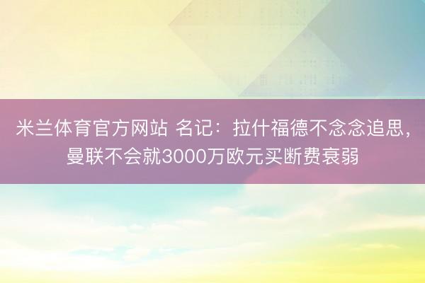 米兰体育官方网站 名记:拉什福德不念念追思,曼联不会就3000万欧元买断费衰弱