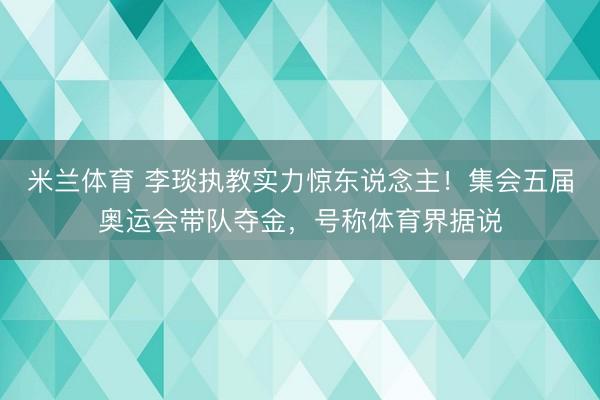 米兰体育 李琰执教实力惊东说念主！集会五届奥运会带队夺金，号称体育界据说