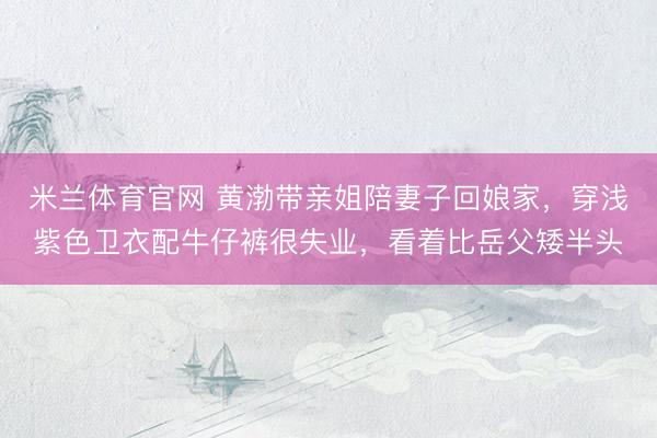米兰体育官网 黄渤带亲姐陪妻子回娘家,穿浅紫色卫衣配牛仔裤很失业,看着比岳父矮半头