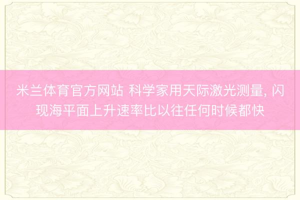 米兰体育官方网站 科学家用天际激光测量， 闪现海平面上升速率比以往任何时候都快
