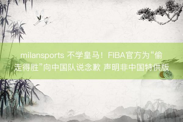 milansports 不学皇马!FIBA官方为“偷走得胜”向中国队说念歉 声明非中国特供版
