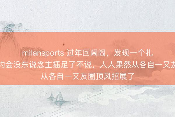 milansports 过年回闾阎,发现一个扎心气候:同学约会没东说念主插足了不说,人人果然从各自一又友圈顶风招展了