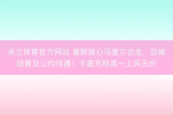 米兰体育官方网站 曼联操心马奎尔会走,恐被动普及公约待遇!卡里克称其一上风无价