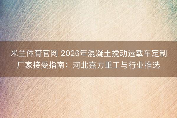 米兰体育官网 2026年混凝土搅动运载车定制厂家接受指南：河北嘉力重工与行业推选