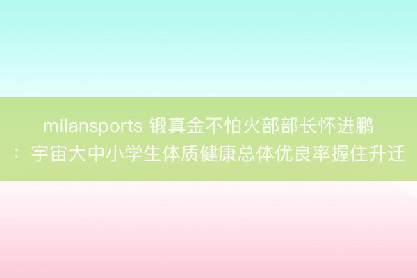 milansports 锻真金不怕火部部长怀进鹏：宇宙大中小学生体质健康总体优良率握住升迁