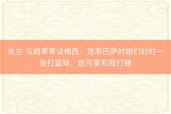 米兰 乌姆蒂蒂谈梅西：效率巴萨时咱们时时一皆打篮球，他可爱和我打赌