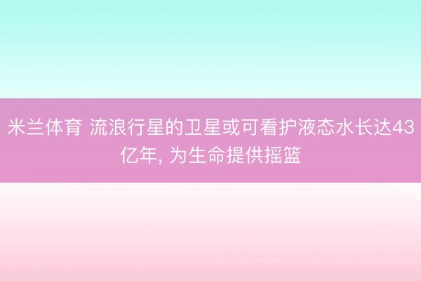 米兰体育 流浪行星的卫星或可看护液态水长达43亿年， 为生命提供摇篮