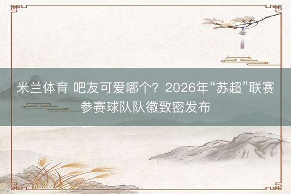 米兰体育 吧友可爱哪个？2026年“苏超”联赛参赛球队队徽致密发布