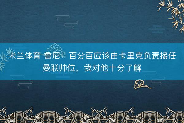 米兰体育 鲁尼：百分百应该由卡里克负责接任曼联帅位，我对他十分了解