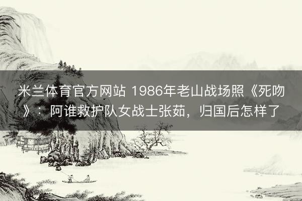 米兰体育官方网站 1986年老山战场照《死吻》：阿谁救护队女战士张茹，归国后怎样了