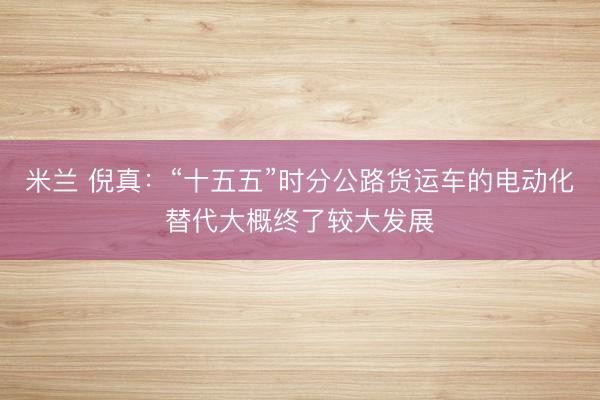 米兰 倪真：“十五五”时分公路货运车的电动化替代大概终了较大发展