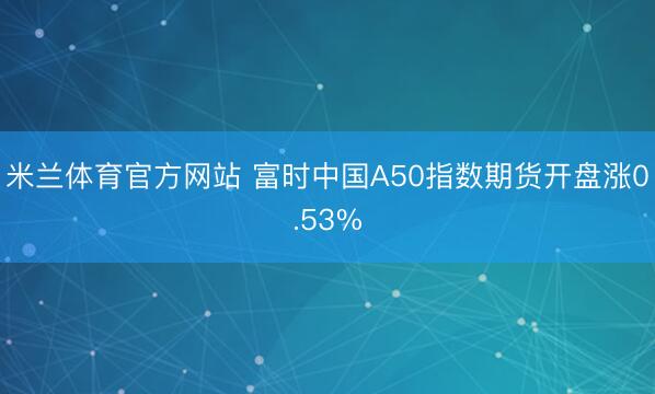 米兰体育官方网站 富时中国A50指数期货开盘涨0.53%